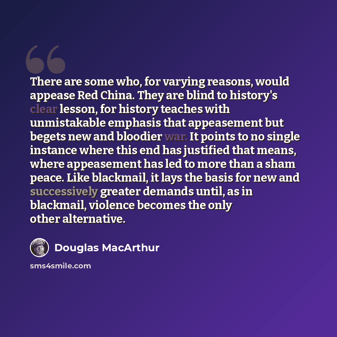 “There are some who, for varying reasons, would appease Red China. They are blind to history's clear lesson, for history teaches with unmistakable emphasis that appeasement but begets new and bloodier war. It points to no single instance where this end has justified that means, where appeasement…” quote by Douglas MacArthur