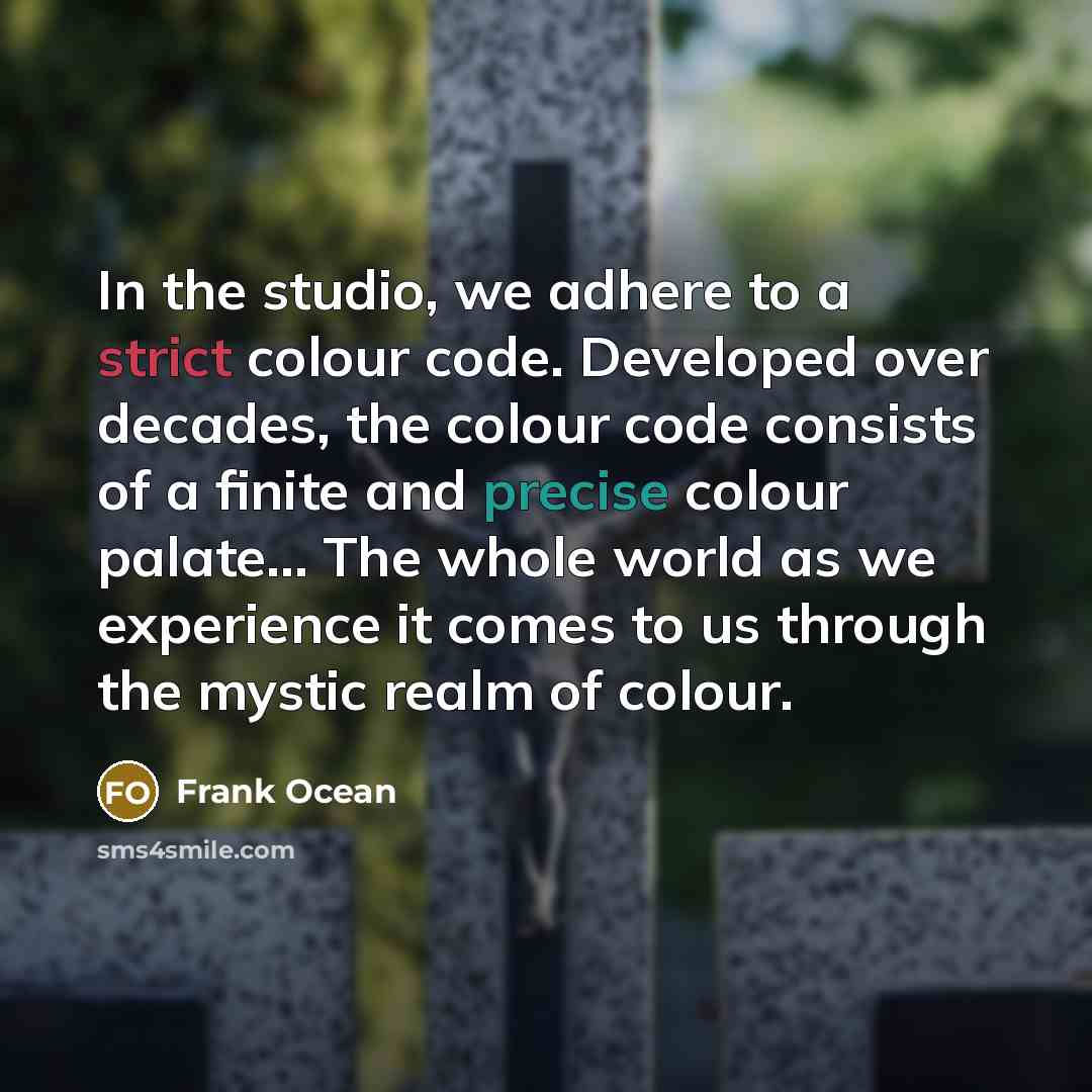 “In the studio, we adhere to a strict colour code. Developed over decades, the colour code consists of a finite and precise colour palate... The whole world as we experience it comes to us through the mystic realm of colour.” quote by Frank Ocean