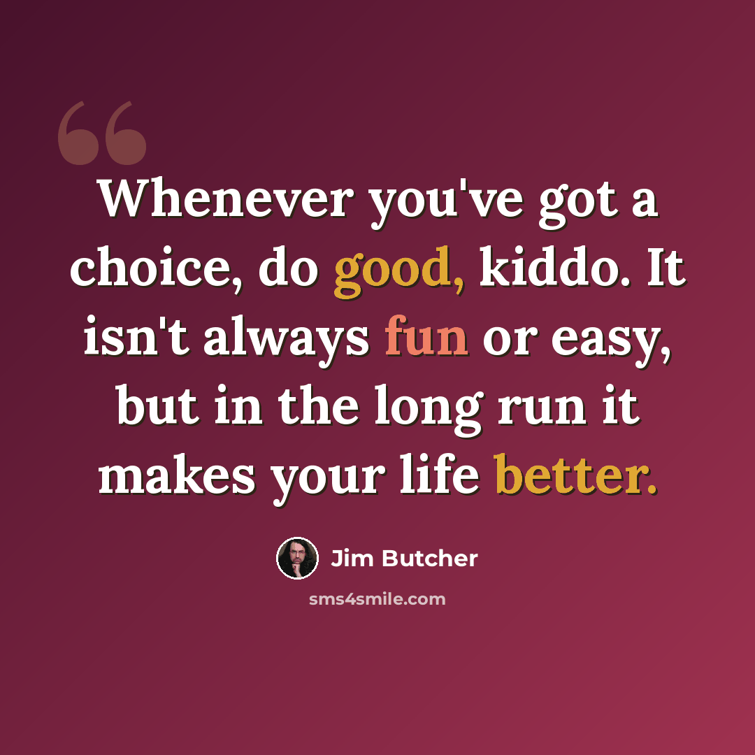 “Whenever you've got a choice, do good, kiddo. It isn't always fun or easy, but in the long run it makes your life better.” quote by Jim Butcher