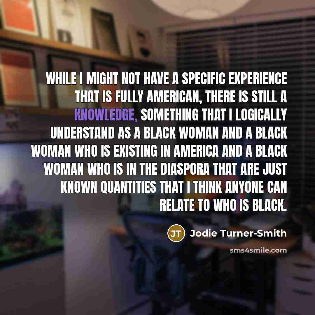 “While I might not have a specific experience that is fully American, there is still a knowledge, something that I logically understand as a black woman and a black woman who is existing in America and a black woman who is in the diaspora that are just known quantities that I think anyone can…” quote by Jodie Turner-Smith