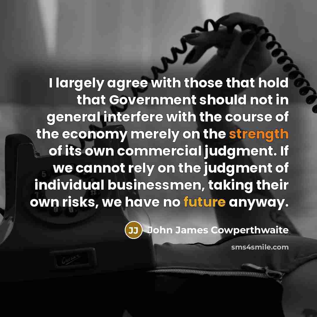 “I largely agree with those that hold that Government should not in general interfere with the course of the economy merely on the strength of its own commercial judgment. If we cannot rely on the judgment of individual businessmen, taking their own risks, we have no future anyway.” quote by John James Cowperthwaite