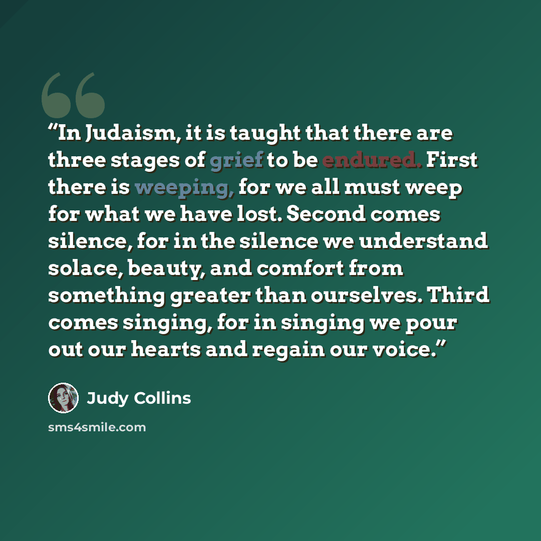 “In Judaism, it is taught that there are three stages of grief to be endured. First there is weeping, for we all must weep for what we have lost. Second comes silence, for in the silence we understand solace, beauty, and comfort from something greater than ourselves. Third comes singing, for in…” quote by Judy Collins