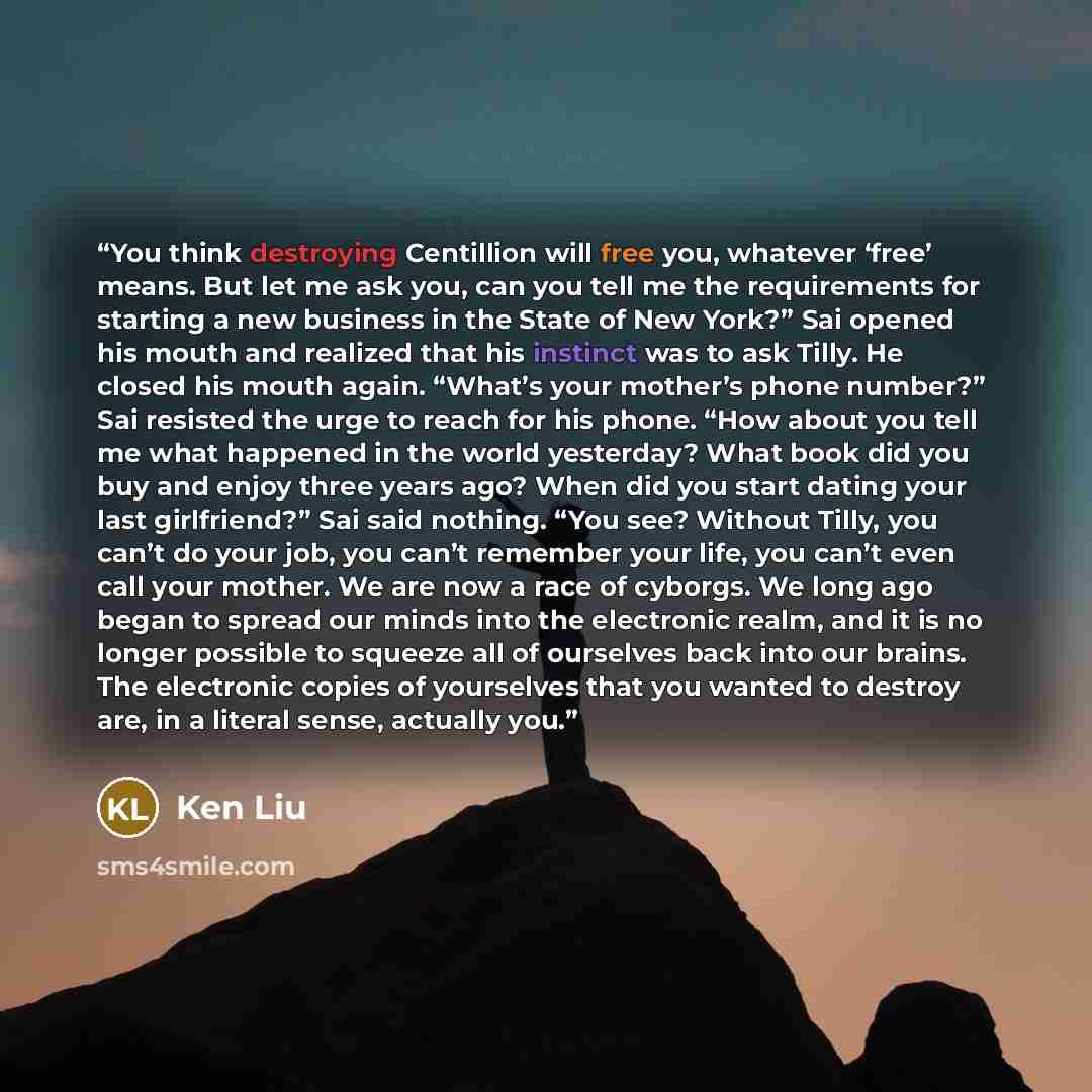 “You think destroying Centillion will free you, whatever ‘free’ means. But let me ask you, can you tell me the requirements for starting a new business in the State of New York?” Sai opened his mouth and realized that his instinct was to ask Tilly. He closed his mouth again. “What’s your mother’s…” quote by Ken Liu