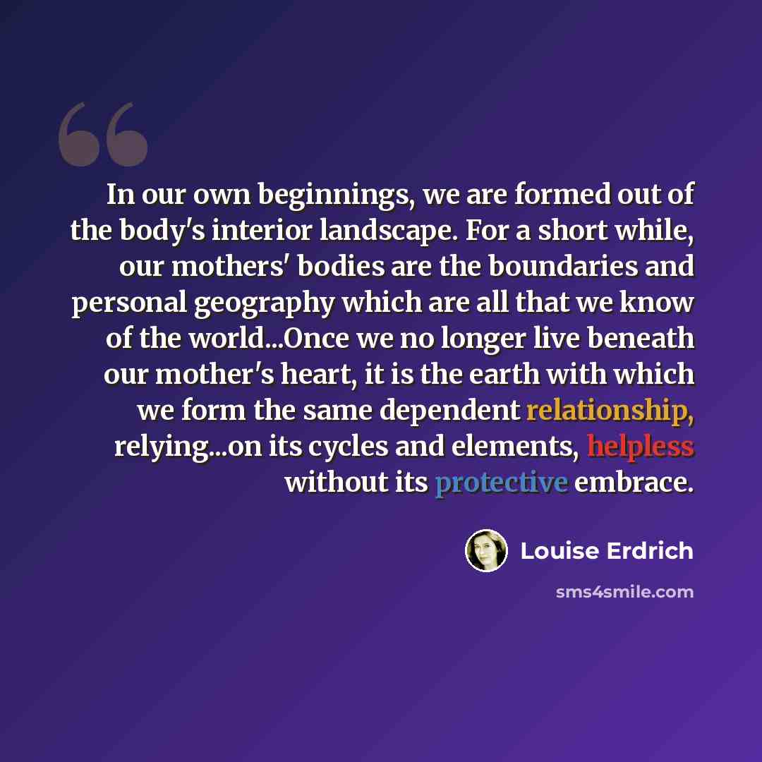 “In our own beginnings, we are formed out of the body's interior landscape. For a short while, our mothers' bodies are the boundaries and personal geography which are all that we know of the world...Once we no longer live beneath our mother's heart, it is the earth with which we form the same…” quote by Louise Erdrich