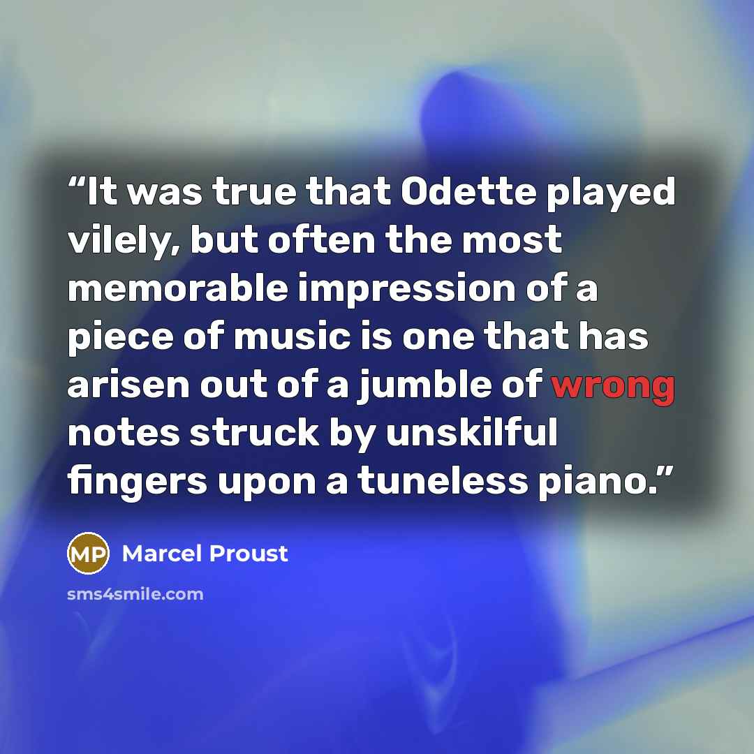 “It was true that Odette played vilely, but often the most memorable impression of a piece of music is one that has arisen out of a jumble of wrong notes struck by unskilful fingers upon a tuneless piano.” quote by Marcel Proust