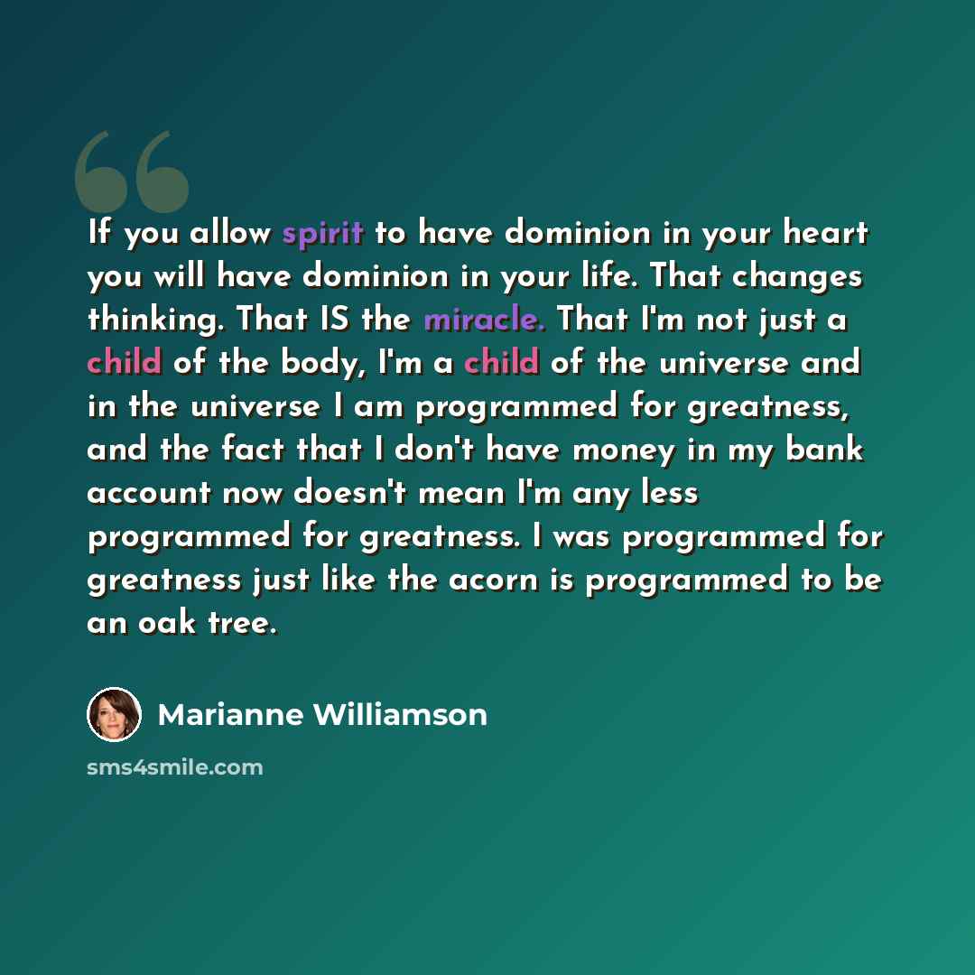 “If you allow spirit to have dominion in your heart you will have dominion in your life. That changes thinking. That IS the miracle. That I'm not just a child of the body, I'm a child of the universe and in the universe I am programmed for greatness, and the fact that I don't have money in my bank…” quote by Marianne Williamson