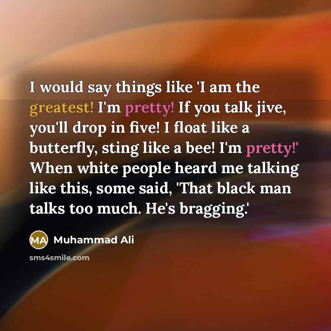 “I would say things like 'I am the greatest! I'm pretty! If you talk jive, you'll drop in five! I float like a butterfly, sting like a bee! I'm pretty!' When white people heard me talking like this, some said, 'That black man talks too much. He's bragging.'” quote by Muhammad Ali