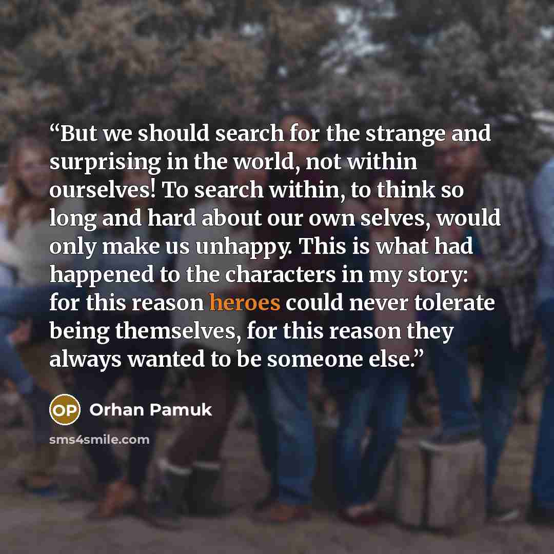 “But we should search for the strange and surprising in the world, not within ourselves! To search within, to think so long and hard about our own selves, would only make us unhappy. This is what had happened to the characters in my story: for this reason heroes could never tolerate being…” quote by Orhan Pamuk