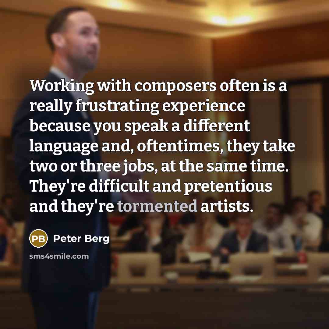 “Working with composers often is a really frustrating experience because you speak a different language and, oftentimes, they take two or three jobs, at the same time. They're difficult and pretentious and they're tormented artists.” quote by Peter Berg