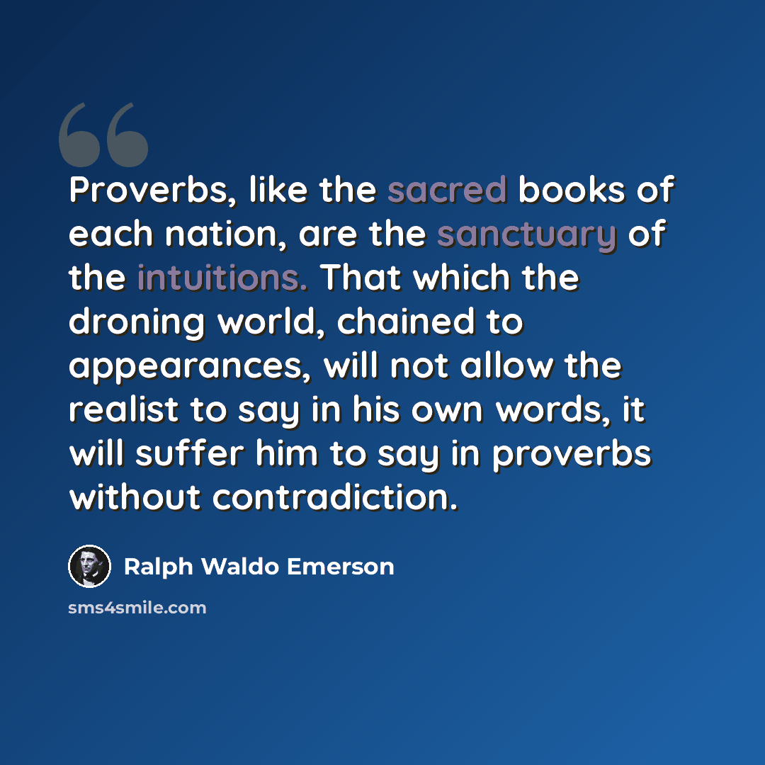 “Proverbs, like the sacred books of each nation, are the sanctuary of the intuitions. That which the droning world, chained to appearances, will not allow the realist to say in his own words, it will suffer him to say in proverbs without contradiction.” quote by Ralph Waldo Emerson