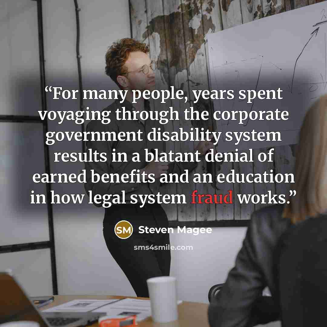 “For many people, years spent voyaging through the corporate government disability system results in a blatant denial of earned benefits and an education in how legal system fraud works.” quote by Steven Magee