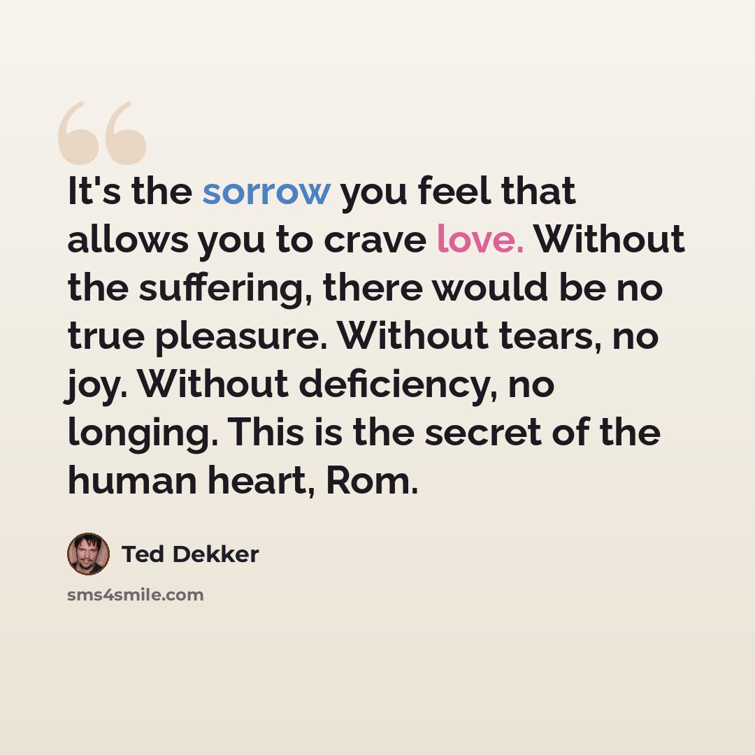 “It's the sorrow you feel that allows you to crave love. Without the suffering, there would be no true pleasure. Without tears, no joy. Without deficiency, no longing. This is the secret of the human heart, Rom.” quote by Ted Dekker