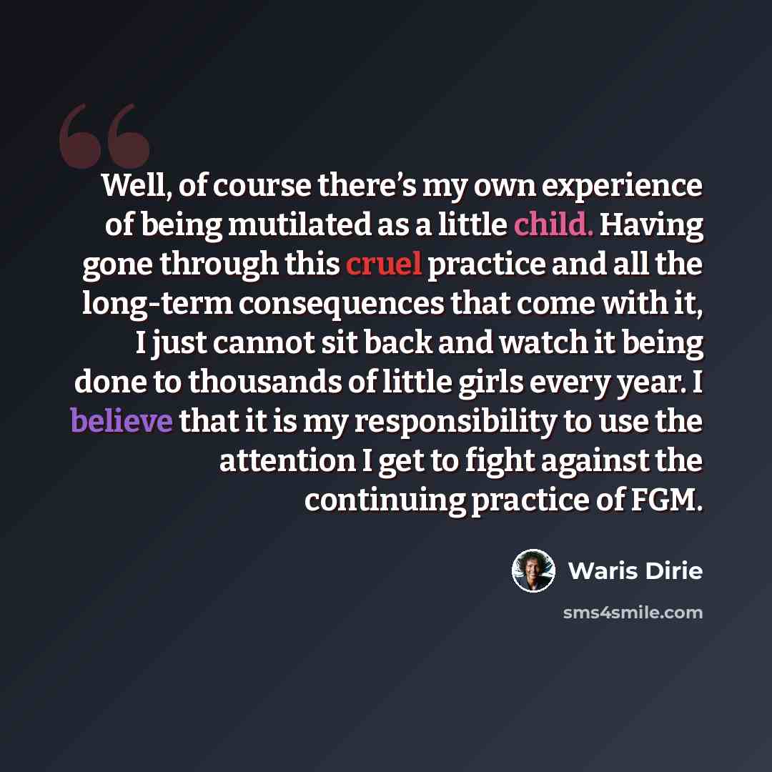 “Well, of course there’s my own experience of being mutilated as a little child. Having gone through this cruel practice and all the long-term consequences that come with it, I just cannot sit back and watch it being done to thousands of little girls every year. I believe that it is my…” quote by Waris Dirie