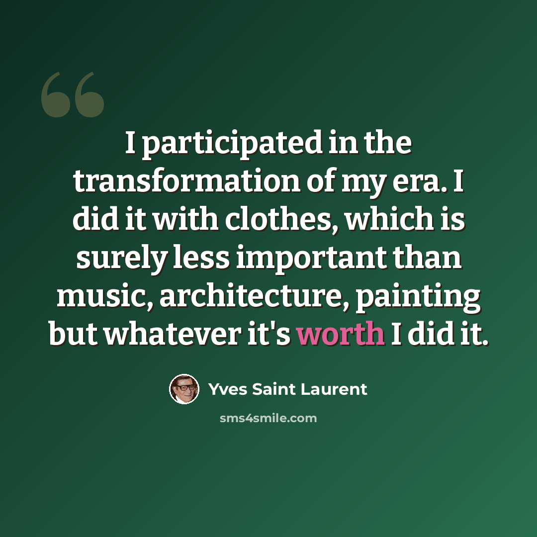 “I participated in the transformation of my era. I did it with clothes, which is surely less important than music, architecture, painting but whatever it's worth I did it.” quote by Yves Saint Laurent