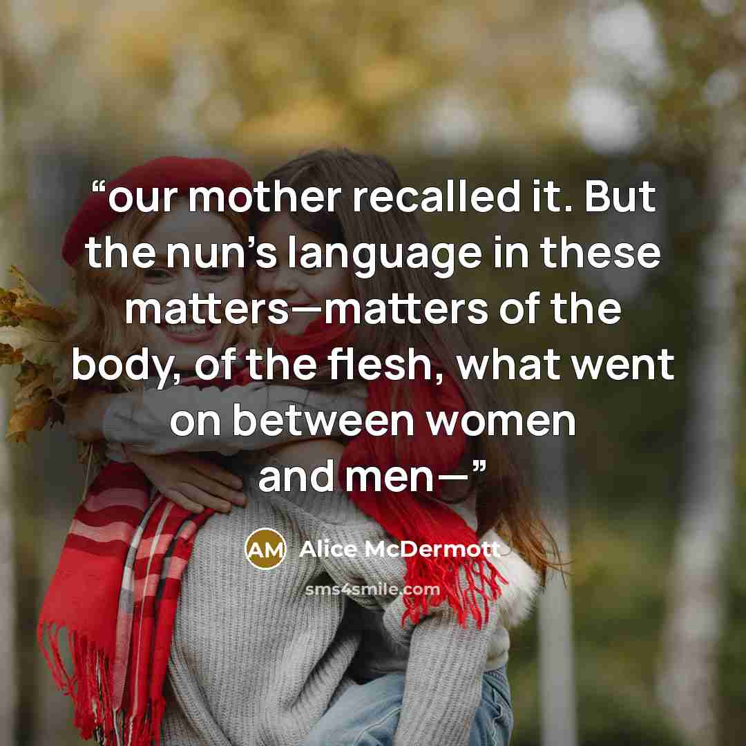 “our mother recalled it. But the nun’s language in these matters—matters of the body, of the flesh, what went on between women and men—” quote by Alice McDermott