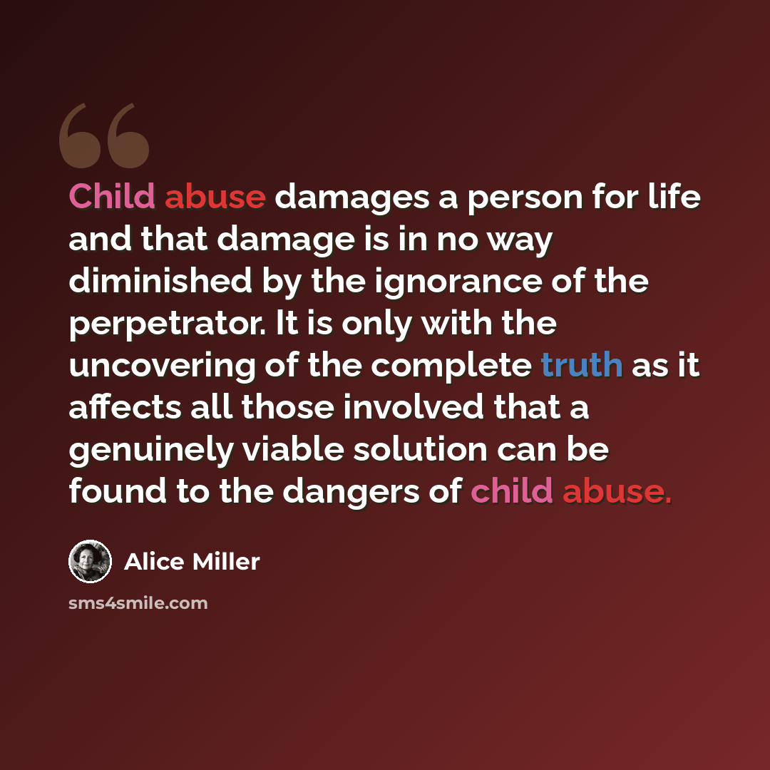 “Child abuse damages a person for life and that damage is in no way diminished by the ignorance of the perpetrator. It is only with the uncovering of the complete truth as it affects all those involved that a genuinely viable solution can be found to the dangers of child abuse.” quote by Alice Miller