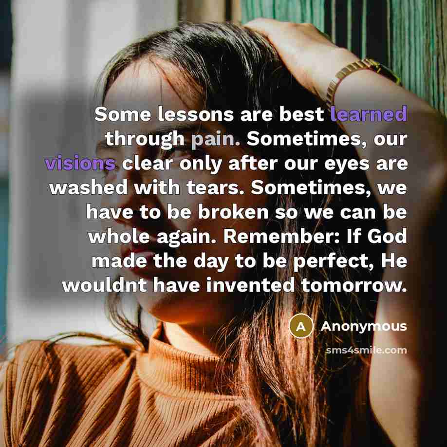“Some lessons are best learned through pain. Sometimes, our visions clear only after our eyes are washed with tears. Sometimes, we have to be broken so we can be whole again. Remember: If God made the day to be perfect, He wouldnt have invented tomorrow.” quote by Anonymous