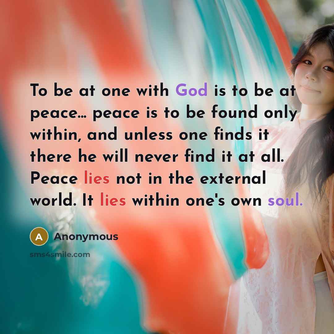 “To be at one with God is to be at peace... peace is to be found only within, and unless one finds it there he will never find it at all. Peace lies not in the external world. It lies within one's own soul.” quote by Anonymous