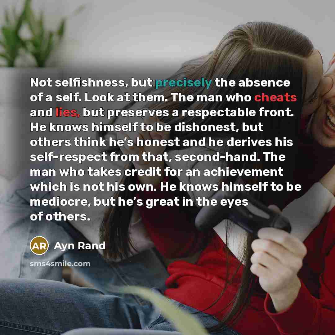 “Not selfishness, but precisely the absence of a self. Look at them. The man who cheats and lies, but preserves a respectable front. He knows himself to be dishonest, but others think he’s honest and he derives his self-respect from that, second-hand. The man who takes credit for an achievement…” quote by Ayn Rand