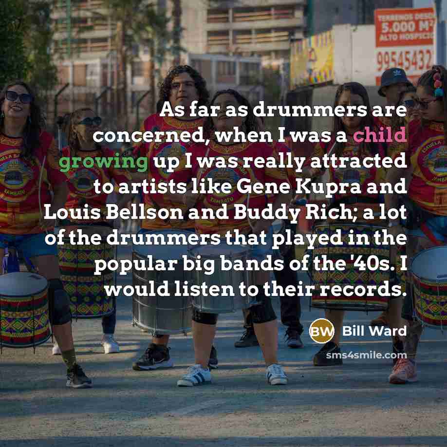“As far as drummers are concerned, when I was a child growing up I was really attracted to artists like Gene Kupra and Louis Bellson and Buddy Rich; a lot of the drummers that played in the popular big bands of the '40s. I would listen to their records.” quote by Bill Ward