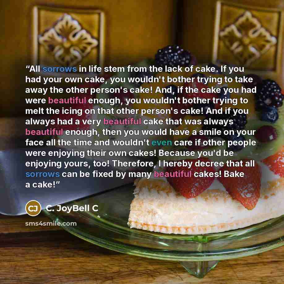 “All sorrows in life stem from the lack of cake. If you had your own cake, you wouldn't bother trying to take away the other person's cake! And, if the cake you had were beautiful enough, you wouldn't bother trying to melt the icing on that other person's cake! And if you always had a very…” quote by C. JoyBell C