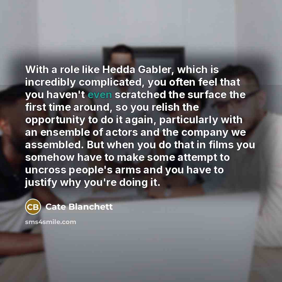 “With a role like Hedda Gabler, which is incredibly complicated, you often feel that you haven't even scratched the surface the first time around, so you relish the opportunity to do it again, particularly with an ensemble of actors and the company we assembled. But when you do that in films you…” quote by Cate Blanchett