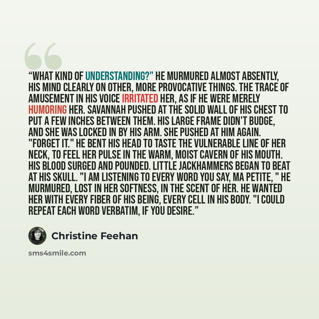 “What kind of understanding?" he murmured almost absently, his mind clearly on other, more provocative things. The trace of amusement in his voice irritated her, as if he were merely humoring her. Savannah pushed at the solid wall of his chest to put a few inches between them. His large frame…” quote by Christine Feehan