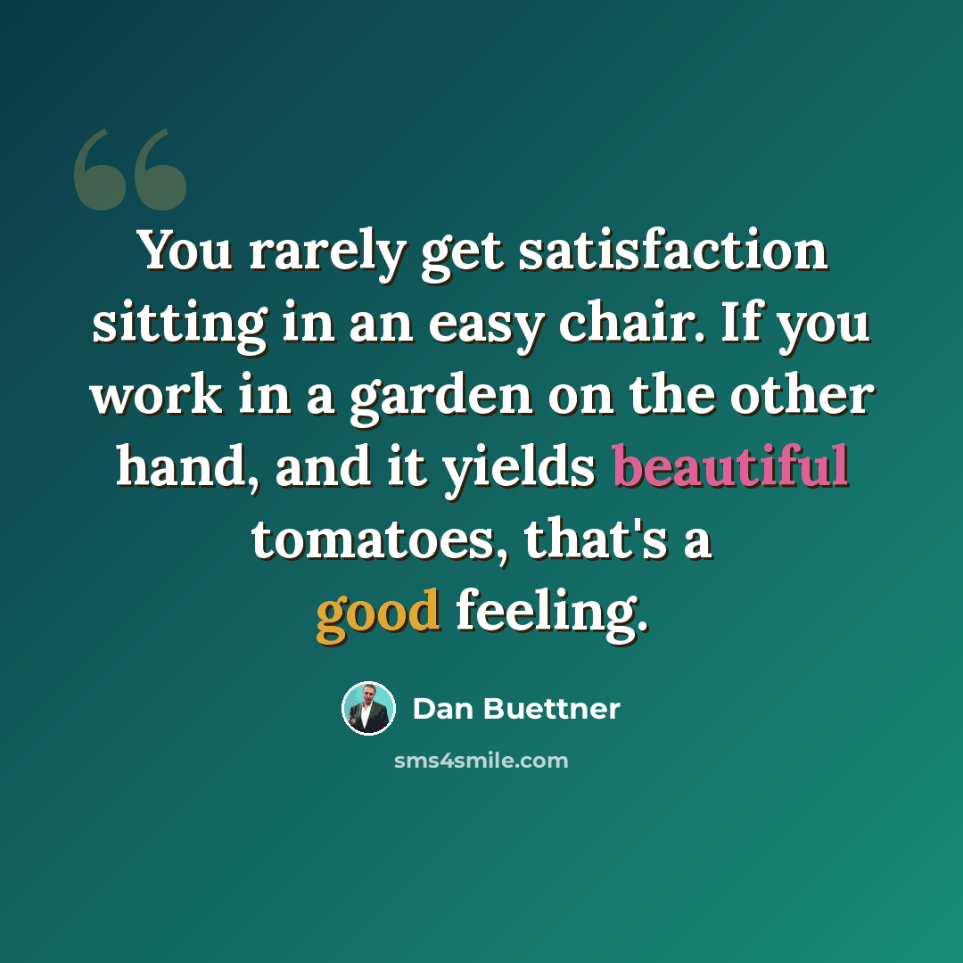“You rarely get satisfaction sitting in an easy chair. If you work in a garden on the other hand, and it yields beautiful tomatoes, that's a good feeling.” quote by Dan Buettner