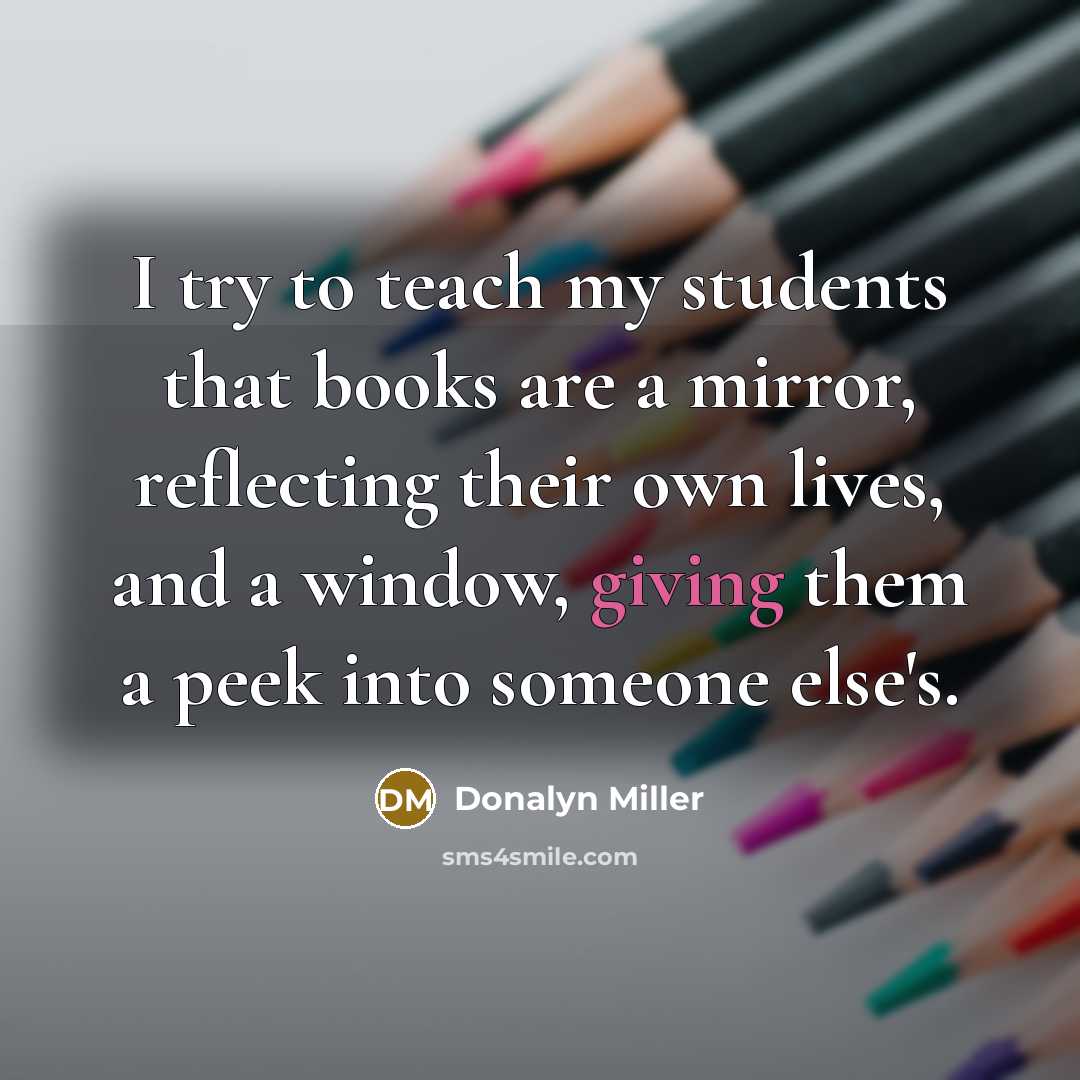 “I try to teach my students that books are a mirror, reflecting their own lives, and a window, giving them a peek into someone else's.” quote by Donalyn Miller