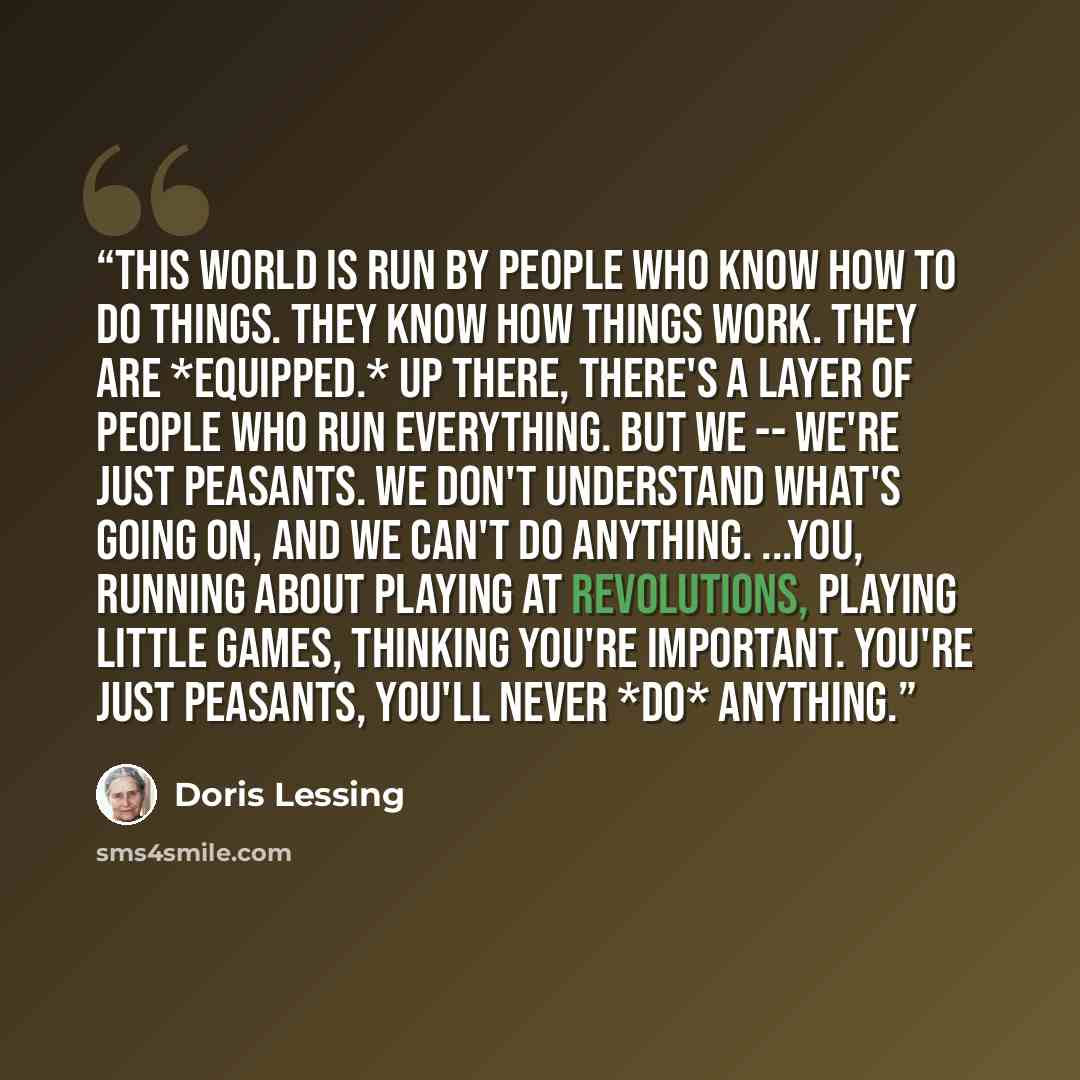 “This world is run by people who know how to do things. They know how things work. They are *equipped.* Up there, there's a layer of people who run everything. But we -- we're just peasants. We don't understand what's going on, and we can't do anything. ...You, running about playing at revolutions…” quote by Doris Lessing