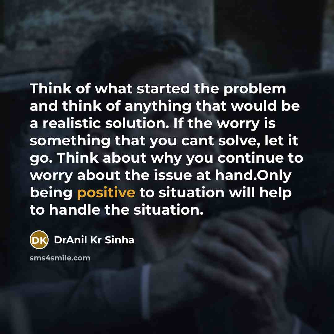 “Think of what started the problem and think of anything that would be a realistic solution. If the worry is something that you cant solve, let it go. Think about why you continue to worry about the issue at hand.Only being positive to situation will help to handle the situation.” quote by DrAnil Kr Sinha