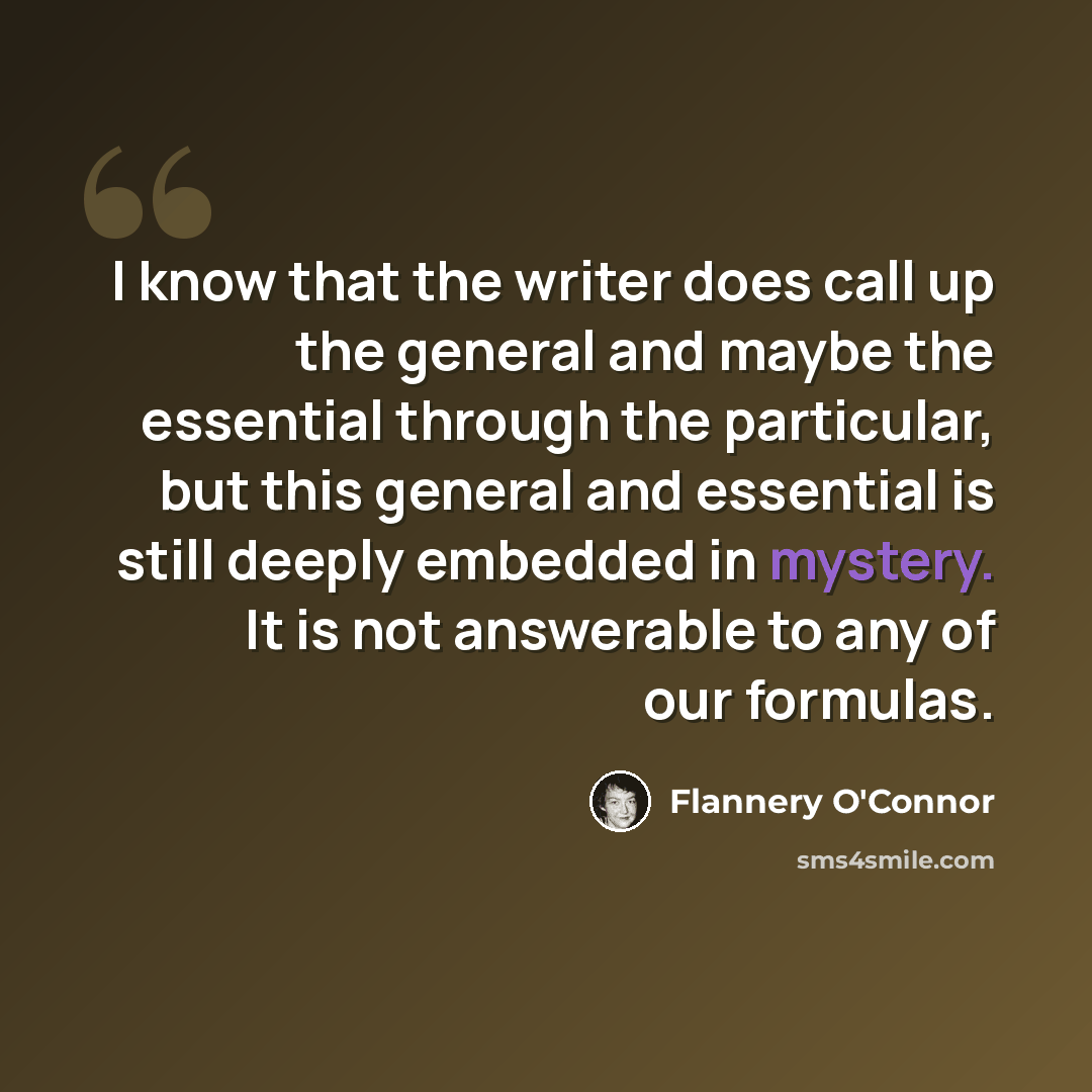 “I know that the writer does call up the general and maybe the essential through the particular, but this general and essential is still deeply embedded in mystery. It is not answerable to any of our formulas.” quote by Flannery O'Connor