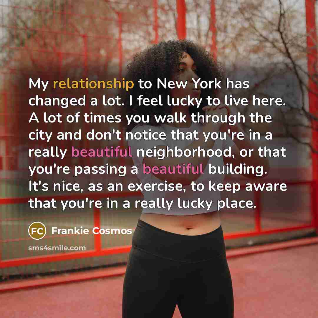 “My relationship to New York has changed a lot. I feel lucky to live here. A lot of times you walk through the city and don't notice that you're in a really beautiful neighborhood, or that you're passing a beautiful building. It's nice, as an exercise, to keep aware that you're in a really lucky…” quote by Frankie Cosmos
