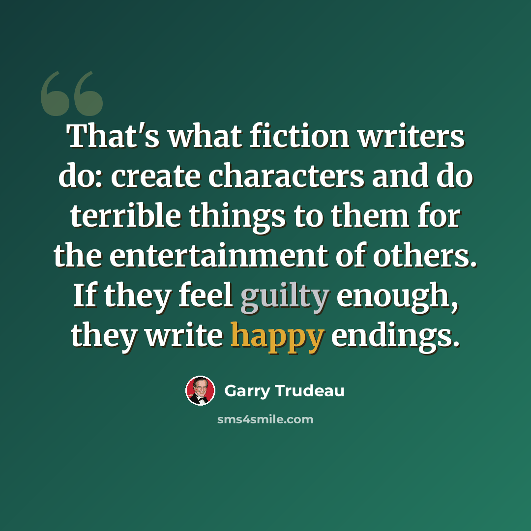“That's what fiction writers do: create characters and do terrible things to them for the entertainment of others. If they feel guilty enough, they write happy endings.” quote by Garry Trudeau