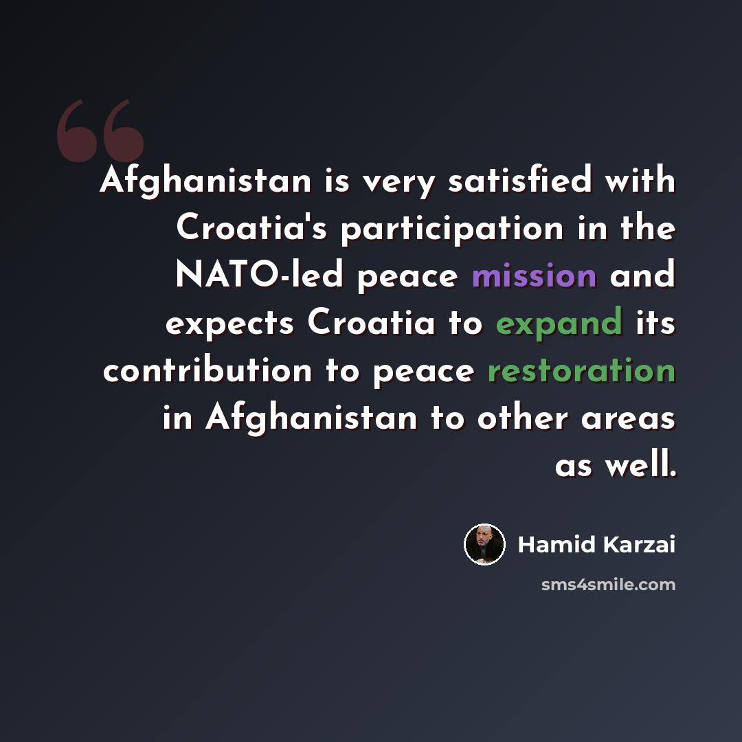 “Afghanistan is very satisfied with Croatia's participation in the NATO-led peace mission and expects Croatia to expand its contribution to peace restoration in Afghanistan to other areas as well.” quote by Hamid Karzai