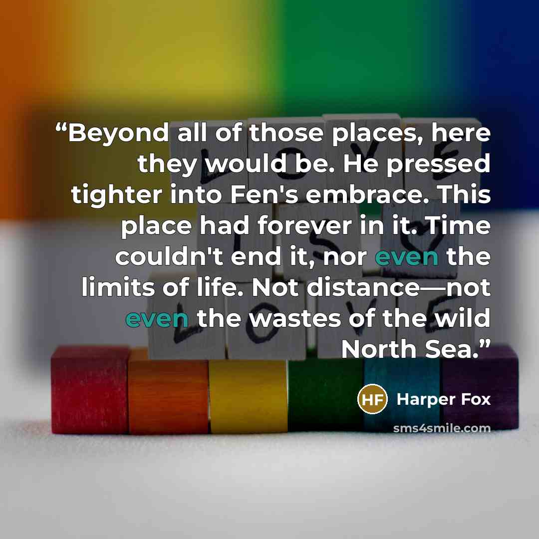 “Beyond all of those places, here they would be. He pressed tighter into Fen's embrace. This place had forever in it. Time couldn't end it, nor even the limits of life. Not distance—not even the wastes of the wild North Sea.” quote by Harper Fox