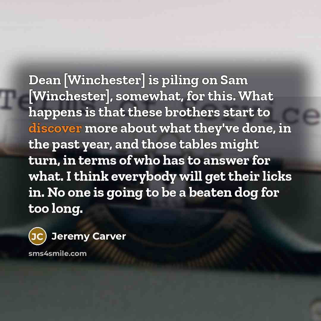 “Dean [Winchester] is piling on Sam [Winchester], somewhat, for this. What happens is that these brothers start to discover more about what they've done, in the past year, and those tables might turn, in terms of who has to answer for what. I think everybody will get their licks in. No one is going…” quote by Jeremy Carver