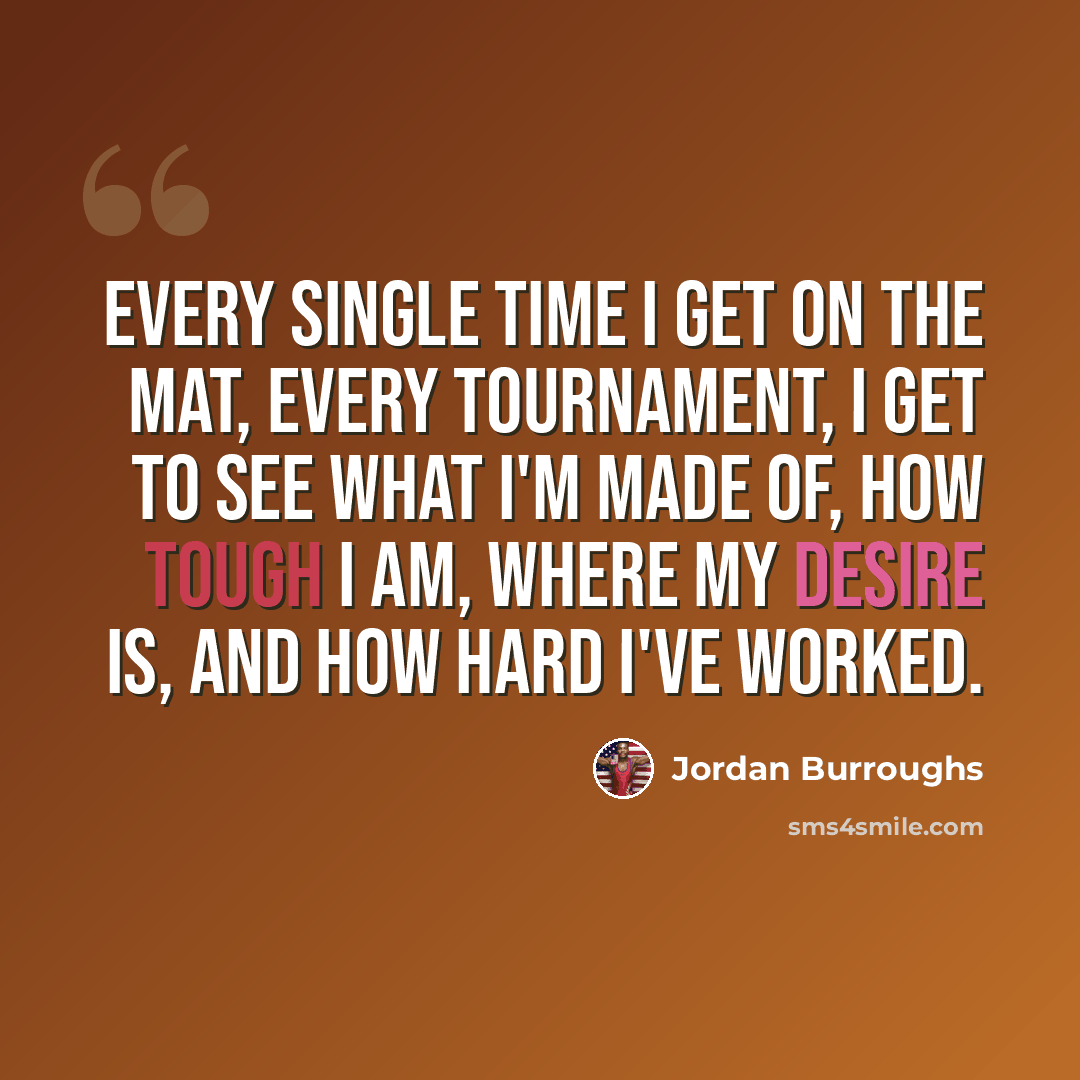 “Every single time I get on the mat, every tournament, I get to see what I'm made of, how tough I am, where my desire is, and how hard I've worked.” quote by Jordan Burroughs