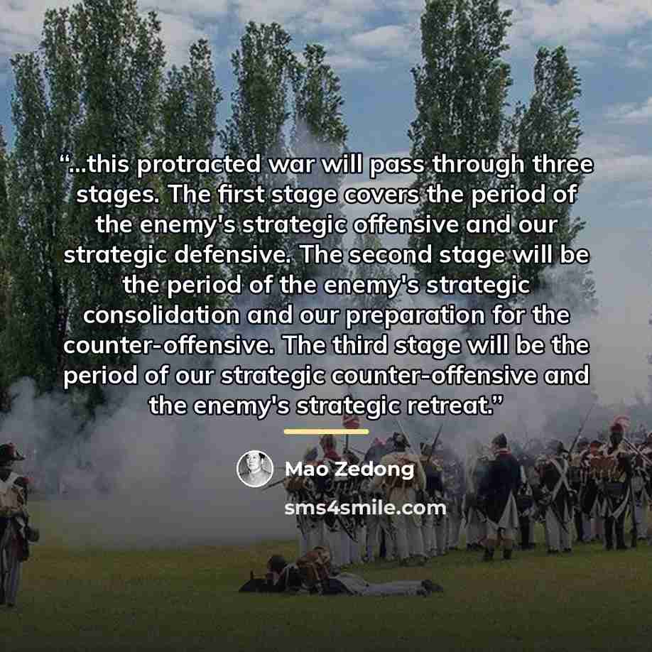 “...this protracted war will pass through three stages. The first stage covers the period of the enemy's strategic offensive and our strategic defensive. The second stage will be the period of the enemy's strategic consolidation and our preparation for the counter-offensive. The third stage will be…” quote by Mao Zedong