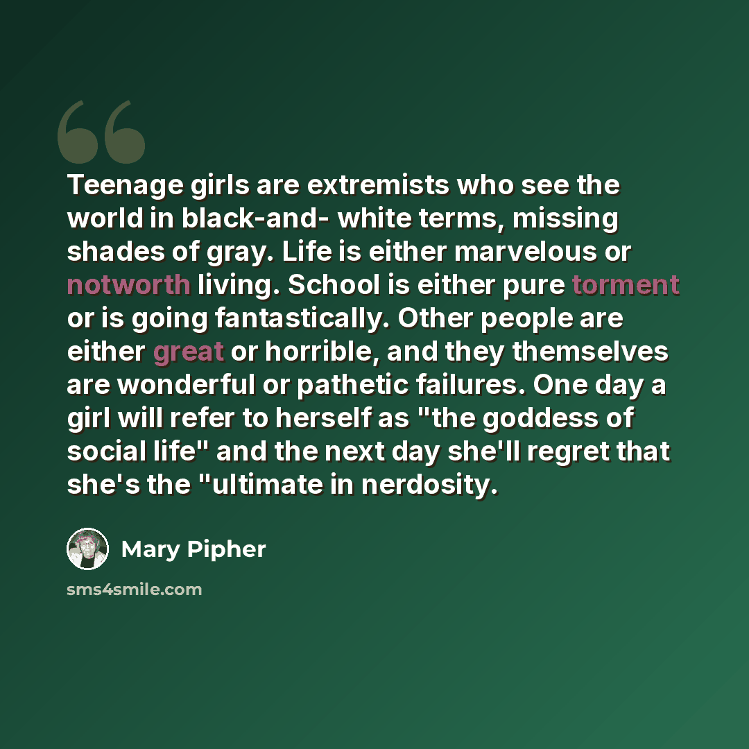 “Teenage girls are extremists who see the world in black-and- white terms, missing shades of gray. Life is either marvelous or notworth living. School is either pure torment or is going fantastically. Other people are either great or horrible, and they themselves are wonderful or pathetic failures…” quote by Mary Pipher
