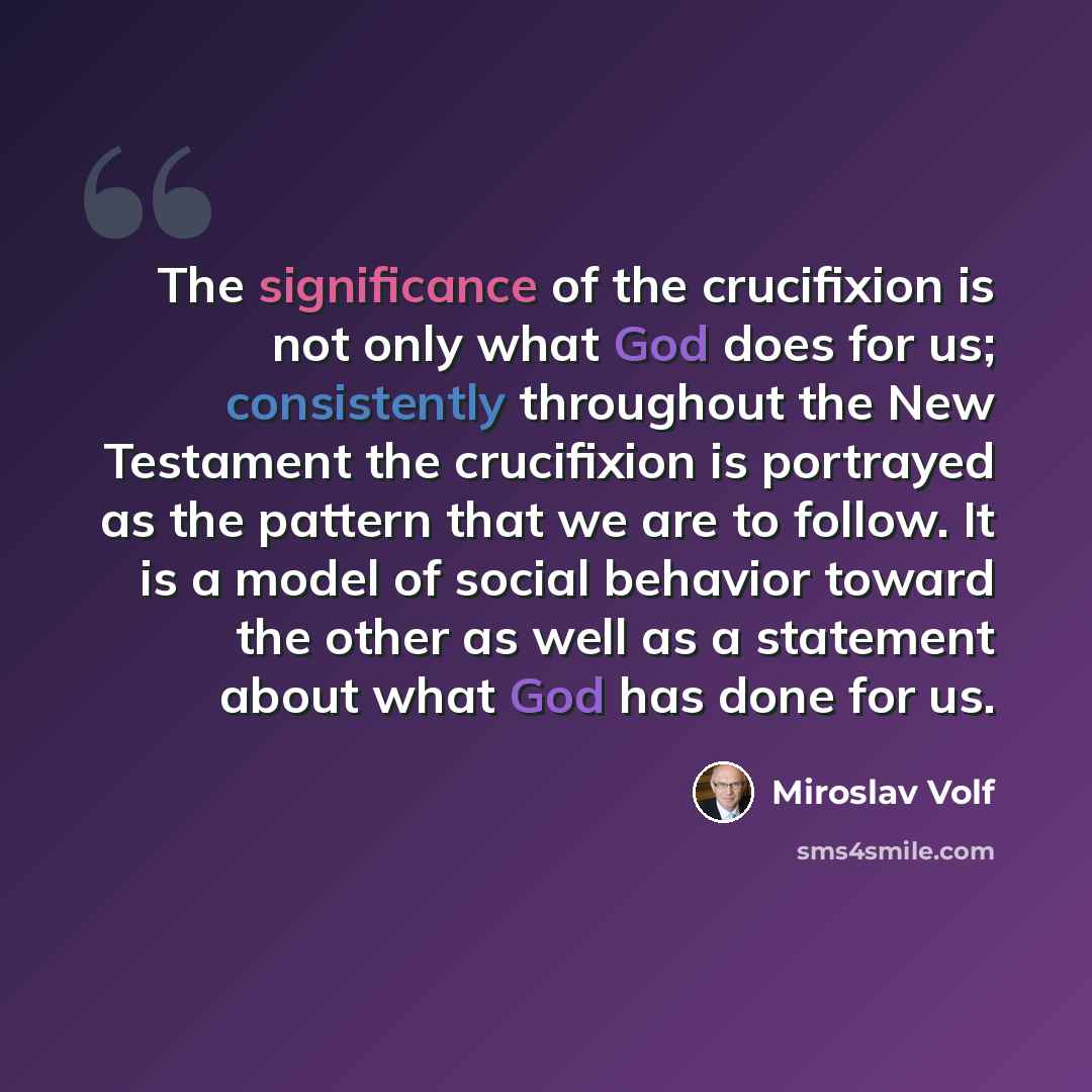 “The significance of the crucifixion is not only what God does for us; consistently throughout the New Testament the crucifixion is portrayed as the pattern that we are to follow. It is a model of social behavior toward the other as well as a statement about what God has done for us.” quote by Miroslav Volf