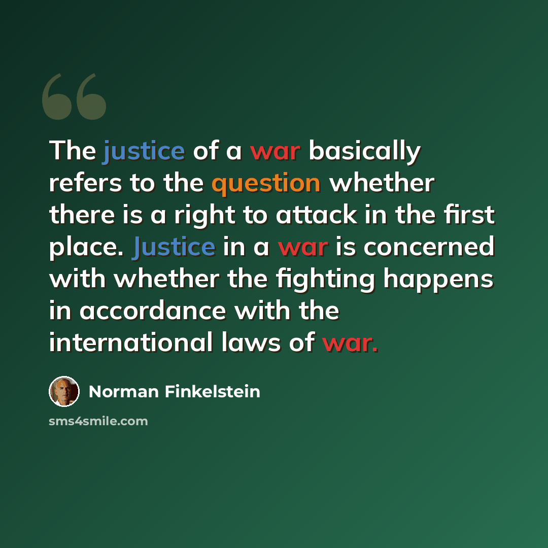 “The justice of a war basically refers to the question whether there is a right to attack in the first place. Justice in a war is concerned with whether the fighting happens in accordance with the international laws of war.” quote by Norman Finkelstein