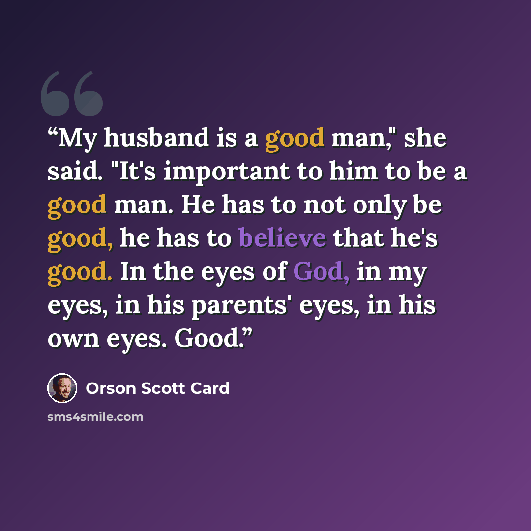 “My husband is a good man," she said. "It's important to him to be a good man. He has to not only be good, he has to believe that he's good. In the eyes of God, in my eyes, in his parents' eyes, in his own eyes. Good.” quote by Orson Scott Card