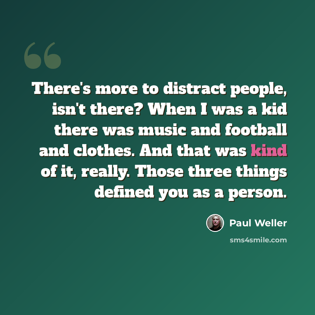 “There's more to distract people, isn't there? When I was a kid there was music and football and clothes. And that was kind of it, really. Those three things defined you as a person.” quote by Paul Weller