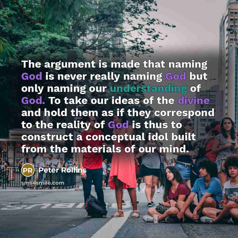 “The argument is made that naming God is never really naming God but only naming our understanding of God. To take our ideas of the divine and hold them as if they correspond to the reality of God is thus to construct a conceptual idol built from the materials of our mind.” quote by Peter Rollins