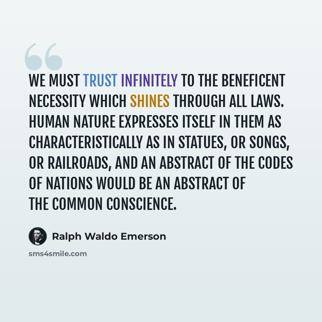 “We must trust infinitely to the beneficent necessity which shines through all laws. Human nature expresses itself in them as characteristically as in statues, or songs, or railroads, and an abstract of the codes of nations would be an abstract of the common conscience.” quote by Ralph Waldo Emerson