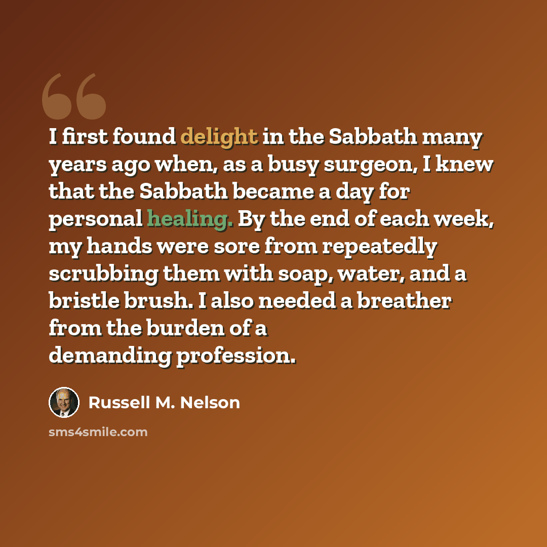 “I first found delight in the Sabbath many years ago when, as a busy surgeon, I knew that the Sabbath became a day for personal healing. By the end of each week, my hands were sore from repeatedly scrubbing them with soap, water, and a bristle brush. I also needed a breather from the burden of a…” quote by Russell M. Nelson