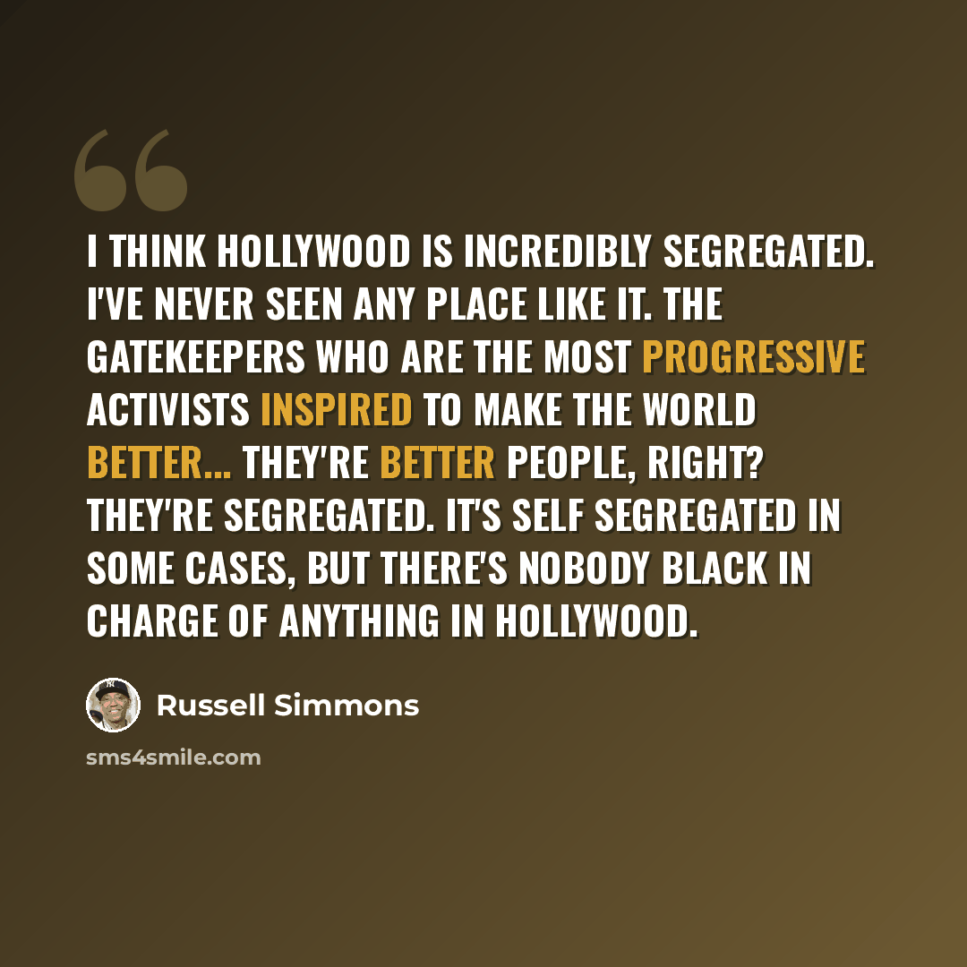 “I think Hollywood is incredibly segregated. I've never seen any place like it. The gatekeepers who are the most progressive activists inspired to make the world better... they're better people, right? They're segregated. It's self segregated in some cases, but there's nobody Black in charge of…” quote by Russell Simmons