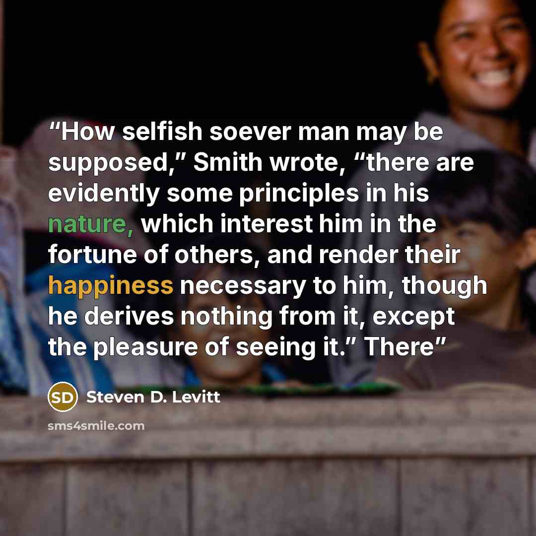 “How selfish soever man may be supposed,” Smith wrote, “there are evidently some principles in his nature, which interest him in the fortune of others, and render their happiness necessary to him, though he derives nothing from it, except the pleasure of seeing it.” There” quote by Steven D. Levitt