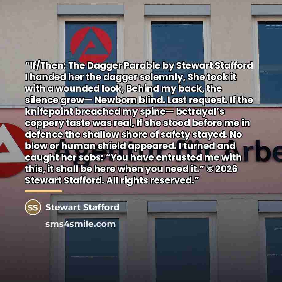 “If/Then: The Dagger Parable by Stewart Stafford I handed her the dagger solemnly, She took it with a wounded look, Behind my back, the silence grew— Newborn blind. Last request. If the knifepoint breached my spine— betrayal’s coppery taste was real, If she stood before me in defence the shallow…” quote by Stewart Stafford